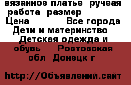 вязанное платье. ручеая работа. размер 116-122. › Цена ­ 4 800 - Все города Дети и материнство » Детская одежда и обувь   . Ростовская обл.,Донецк г.